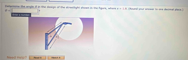 Determine the angle.Ain the design of the streetlight shown in the figure, where x=1.9. (Round your answer to one decimal place.)
θ =□ | 
Enter a number. 
Need Help? Read It Watch It