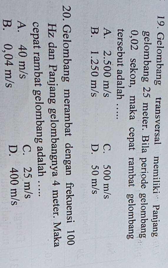 Gelombang transversal memiliki Panjan
gelombang 25 meter. Bila periode gelombang
0,02 sekon, maka cepat rambat gelombang
tersebut adalah …..
A. 2.500 m/s C. 500 m/s
B. 1.250 m/s D. 50 m/s
20. Gelombang merambat dengan frekuensi 100
Hz dan Panjang gelombangnya 4 meter. Maka
cepat rambat gelombang adalah …...
A. 40 m/s C. 25 m/s
B. 0,04 m/s D. 400 m/s