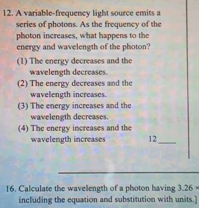 A variable-frequency light source emits a
series of photons. As the frequency of the
photon increases, what happens to the
energy and wavelength of the photon?
(1) The energy decreases and the
wavelength decreases.
(2) The energy decreases and the
wavelength increases.
(3) The energy increases and the
wavelength decreases.
(4) The energy increases and the
wavelength increases 12 _
_
16. Calculate the wavelength of a photon having 3.26*
including the equation and substitution with units.]