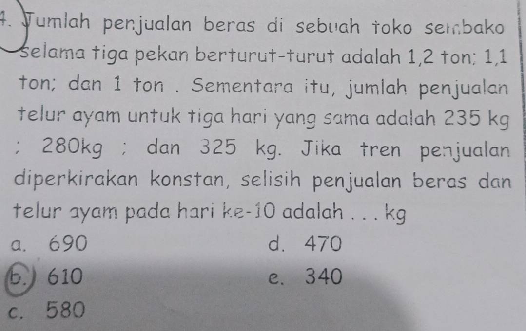 Jumlah penjualan beras di sebuah toko sembako
Selama tiga pekan berturut-turut adalah 1,2 ton : 1, 1
ton; dan 1 ton. Sementara itu, jumlah penjualan
telur ayam untuk tiga hari yang sama adalah 235 kg; 280kg; dan 325 kg. Jika tren penjualan
diperkirakan konstan, selisih penjualan beras dan
telur ayam pada hari ke- 10 adalah . . . kg
a. 690 d. 470
b. 610 e. 340
c. 580