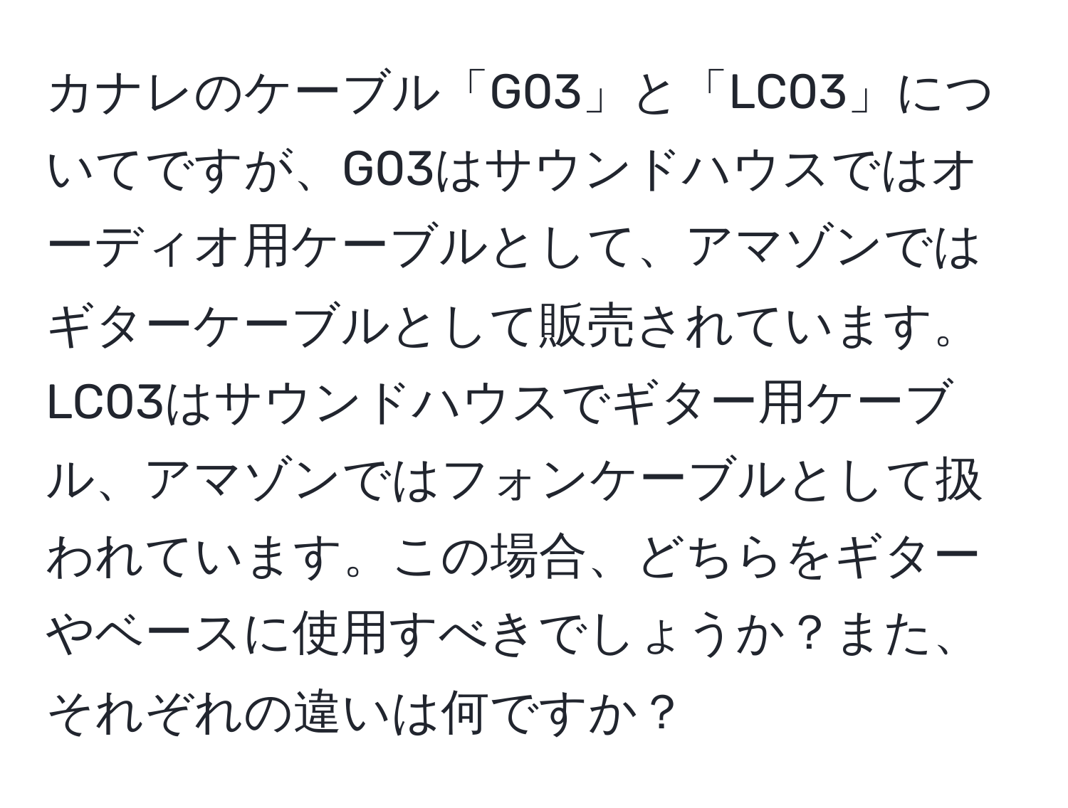 カナレのケーブル「G03」と「LC03」についてですが、G03はサウンドハウスではオーディオ用ケーブルとして、アマゾンではギターケーブルとして販売されています。LC03はサウンドハウスでギター用ケーブル、アマゾンではフォンケーブルとして扱われています。この場合、どちらをギターやベースに使用すべきでしょうか？また、それぞれの違いは何ですか？