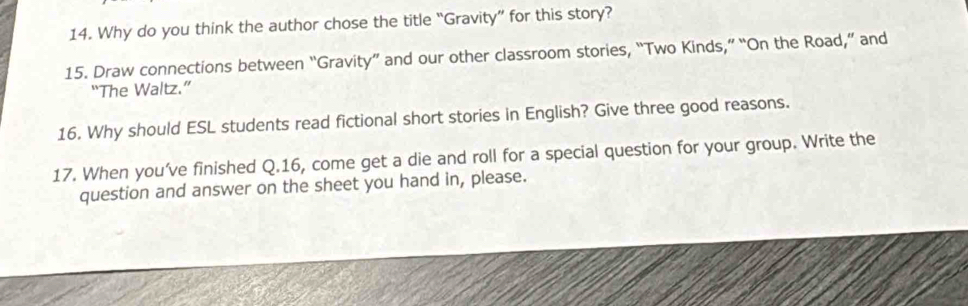 Why do you think the author chose the title “Gravity” for this story? 
15. Draw connections between “Gravity” and our other classroom stories, “Two Kinds,” “On the Road,” and 
“The Waltz.” 
16. Why should ESL students read fictional short stories in English? Give three good reasons. 
17. When you’ve finished Q.16, come get a die and roll for a special question for your group. Write the 
question and answer on the sheet you hand in, please.