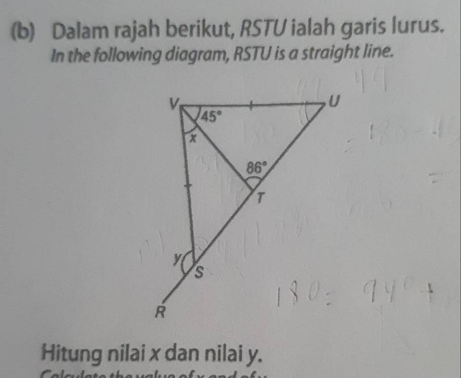 Dalam rajah berikut, RSTU ialah garis lurus.
In the following diagram, RSTU is a straight line.
Hitung nilai x dan nilai y.