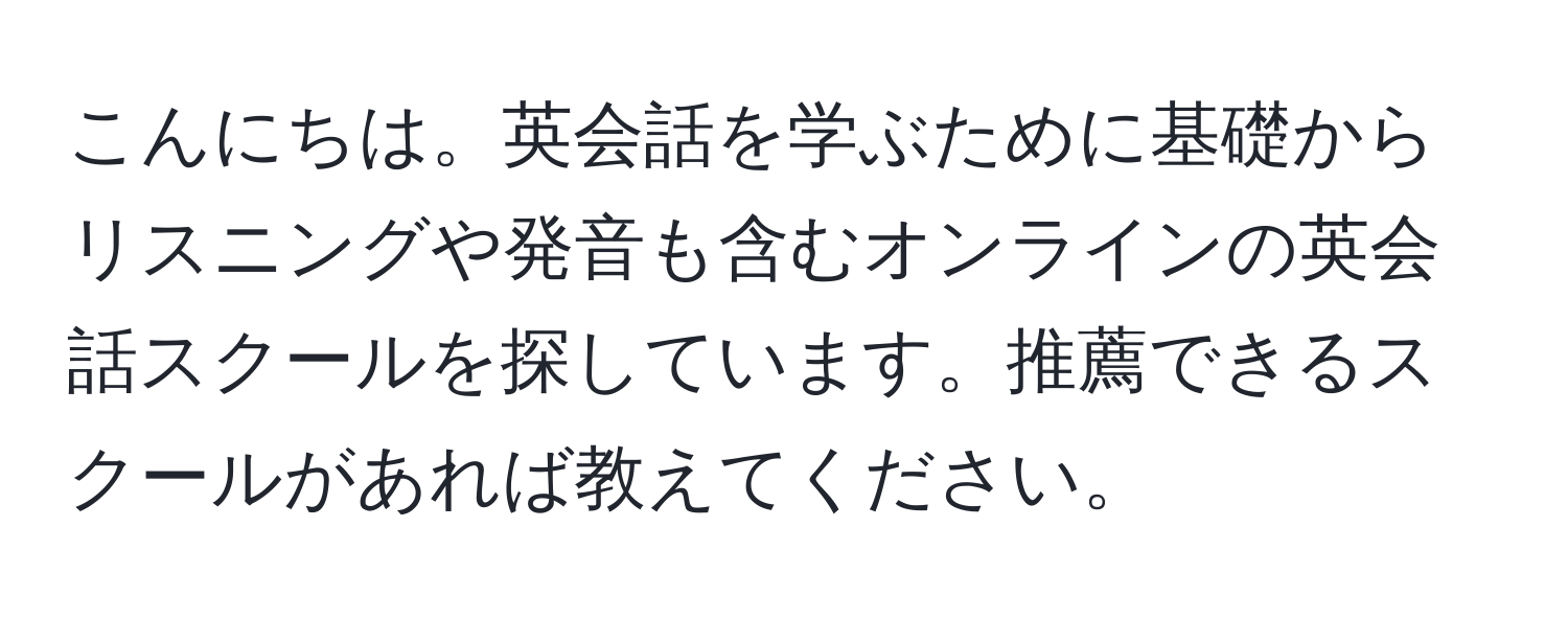 こんにちは。英会話を学ぶために基礎からリスニングや発音も含むオンラインの英会話スクールを探しています。推薦できるスクールがあれば教えてください。