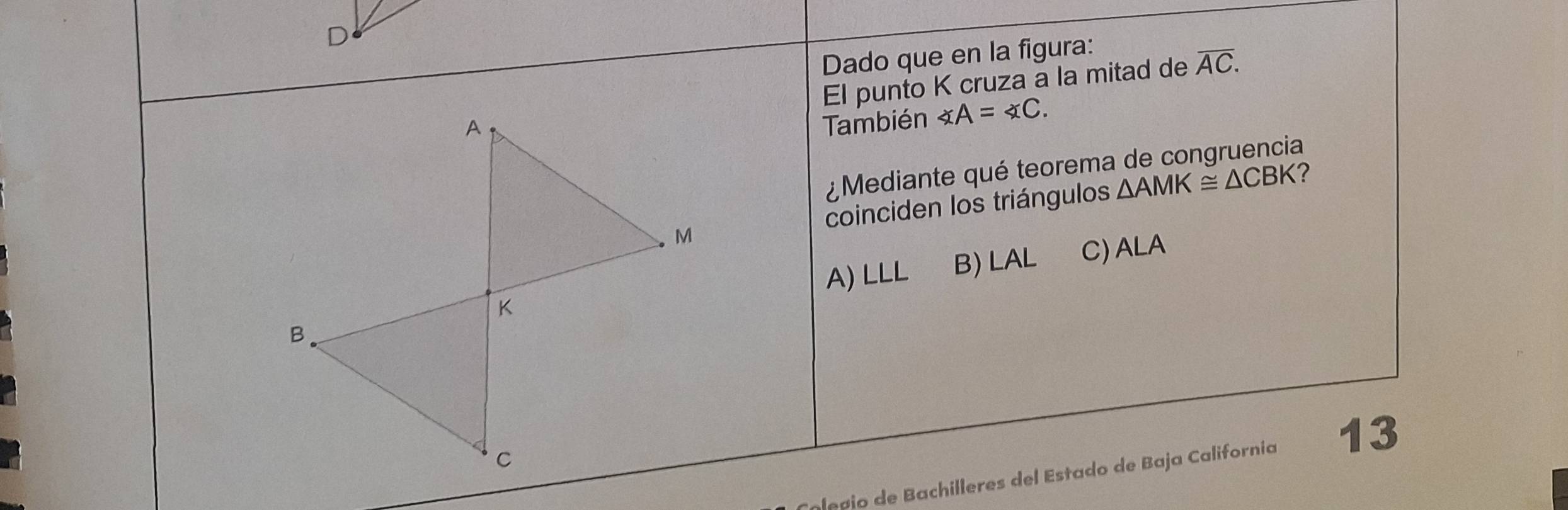 Dado que en la figura:
El punto K cruza a la mitad de overline AC. 
También ∠ A=∠ C. 
¿ Mediante qué teorema de congruencia
coinciden los triángulos △ AMK≌ △ CBK ?
A) LLL
B) LAL
C) ALA
epio de Bachilleres del Estado de Baja California 13