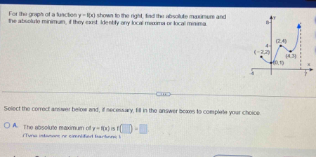 For the graph of a function y=f(x) shown to the right, find the absollute maximum and
the absolute minimum, if they exist. Identify any local maxima or local minima. 
Select the correct answer below and, if necessary, fill in the answer boxes to complete your choice
A. The absolute maximum of y=f(x) is f(□ )=□
(Tyno inteners or simnlified tractions )