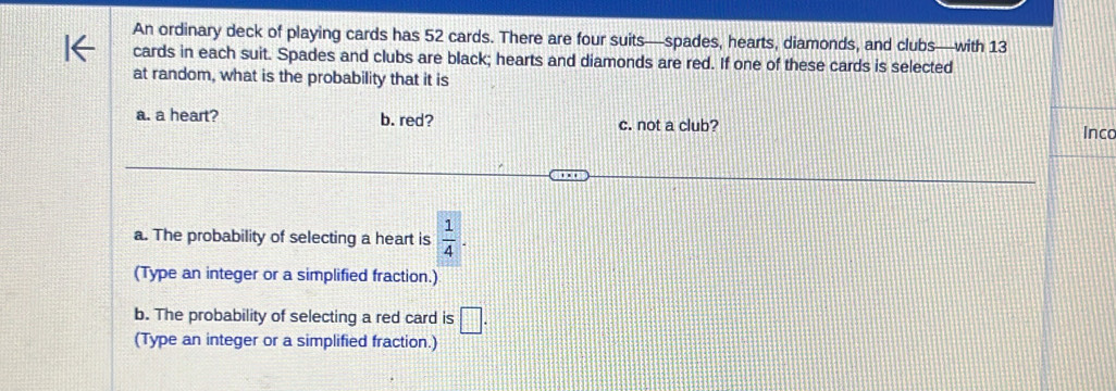 An ordinary deck of playing cards has 52 cards. There are four suits—spades, hearts, diamonds, and clubs—with 13
cards in each suit. Spades and clubs are black; hearts and diamonds are red. If one of these cards is selected 
at random, what is the probability that it is 
a. a heart? b. red? c. not a club? Inco 
a. The probability of selecting a heart is  1/4 . 
(Type an integer or a simplified fraction.) 
b. The probability of selecting a red card is □. 
(Type an integer or a simplified fraction.)