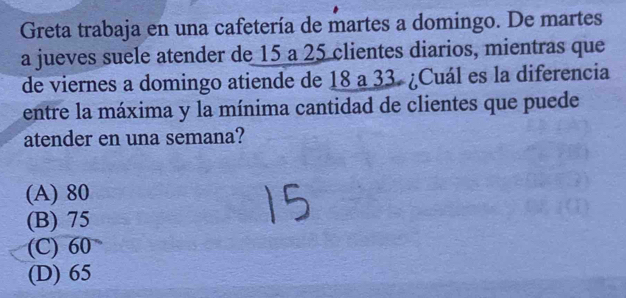 Greta trabaja en una cafetería de martes a domingo. De martes
a jueves suele atender de 15 a 25 clientes diarios, mientras que
de viernes a domingo atiende de 18 a 33. ¿Cuál es la diferencia
entre la máxima y la mínima cantidad de clientes que puede
atender en una semana?
(A) 80
(B) 75
(C) 60
(D) 65