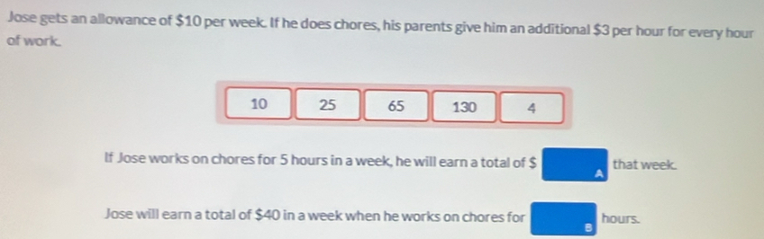 Jose gets an allowance of $10 per week. If he does chores, his parents give him an additional $3 per hour for every hour
of work.
10 25 65 130 4
If Jose works on chores for 5 hours in a week, he will earn a total of $ A that week. 
Jose will earn a total of $40 in a week when he works on chores for □ _circ  hours.