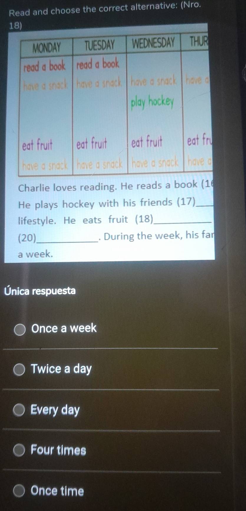 Read and choose the correct alternative: (Nro.
Charlie loves reading. He reads a book (16
He plays hockey with his friends (17)_
lifestyle. He eats fruit (18)_
(20)_ . During the week, his far
a week.
Única respuesta
Once a week
Twice a day
Every day
Four times
Once time