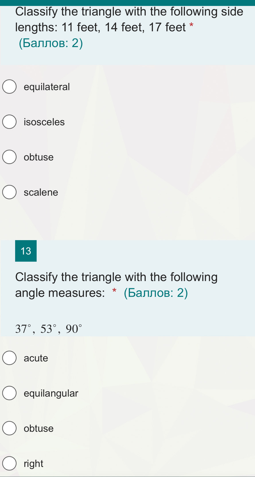 Classify the triangle with the following side
lengths: 11 feet, 14 feet, 17 feet *
(Баллов: 2)
equilateral
isosceles
obtuse
scalene
13
Classify the triangle with the following
angle measures: * (Баллов: 2)
37°, 53°, 90°
acute
equilangular
obtuse
right