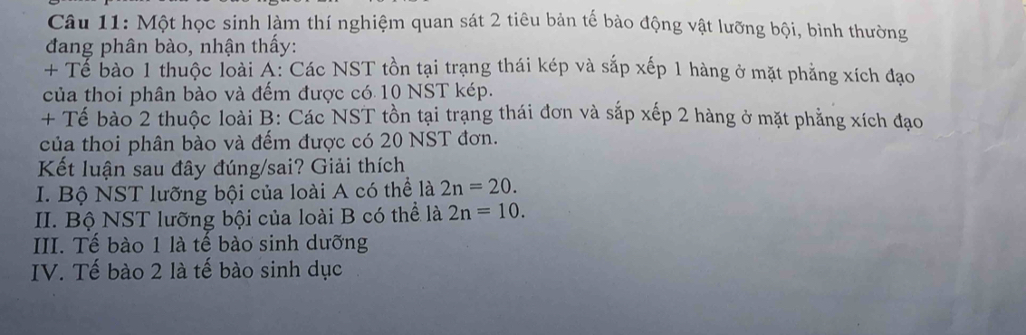 Một học sinh làm thí nghiệm quan sát 2 tiêu bản tế bào động vật lưỡng bội, bình thường 
đang phân bào, nhận thấy: 
+ Tể bào 1 thuộc loài A: Các NST tồn tại trạng thái kép và sắp xếp 1 hàng ở mặt phẳng xích đạo 
của thoi phân bào và đếm được có 10 NST kép. 
+ Tế bào 2 thuộc loài B: Các NST tồn tại trạng thái đơn và sắp xếp 2 hàng ở mặt phẳng xích đạo 
của thoi phân bào và đếm được có 20 NST đơn. 
Kết luận sau đây đúng/sai? Giải thích 
I. Bộ NST lưỡng bội của loài A có thể là 2n=20. 
II. Bộ NST lưỡng bội của loài B có thể là 2n=10. 
III. Tế bào 1 là tế bào sinh dưỡng 
IV. Tế bào 2 là tế bào sinh dục