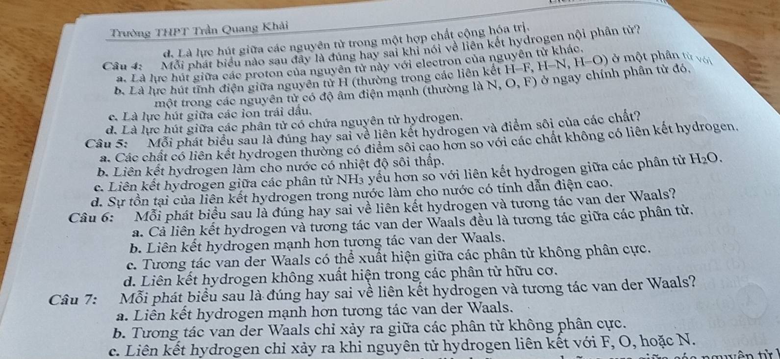 Trường THPT Trần Quang Khải
d. Là lực hút giữa các nguyên tử trong một hợp chất cộng hóa trị.
Câu 4: Mỗi phát biểu nào sau đây là đúng hay sai khỉ nói về liên kết hydrogen nội phân tử?
a. Là lực hút giữa các proton của nguyên tử này với electron của ng
b. Là lực hút tĩnh điện giữa nguyên tử H (thường trong các liên kết H H=F,H-N,H=O) ở một phân từ với
một trong các nguyên tử có độ âm điện mạnh (thường là N,O,F) ) ở ngay chính phần tử đó,
c. Là lực hút giữa các ion trái dấu.
d. Là lực hút giữa các phân tử có chứa nguyên tử hydrogen.
Câu 5: Mỗi phát biểu sau là đúng hay sai về liên kết hydrogen và điểm sôi của các chất?
a. Các chất có liên kết hydrogen thường có điểm sôi cạo hơn so với các chất không có liên kết hydrogen.
b. Liên kết hydrogen làm cho nước có nhiệt độ sôi thấp.
c. Liên kết hydrogen giữa các phân tử NH₃ yếu hơn so với liên kết hydrogen giữa các phân từ H_2O.
d. Sự tồn tại của liên kết hydrogen trong nước làm cho nước có tính dẫn điện cao.
Câu 6: Mỗi phát biểu sau là đúng hay sai về liên kết hydrogen và tương tác van der Waals?. Cả liên kết hydrogen và tương tác van der Waals đều là tương tác giữa các phần tử.
b. Liên kết hydrogen mạnh hơn tương tác van der Waals.
c. Tương tác van der Waals có thể xuất hiện giữa các phân tử không phân cực.
d. Liên kết hydrogen không xuất hiện trong các phân tử hữu cơ.
Câu 7: Mỗi phát biểu sau là đúng hay sai về liên kết hydrogen và tương tác van der Waals?
a. Liên kết hydrogen mạnh hơn tương tác van der Waals.
b. Tương tác van der Waals chỉ xảy ra giữa các phân tử không phân cực.
c. Liên kết hydrogen chỉ xảy ra khi nguyên tử hydrogen liên kết với F, O, hoặc N.