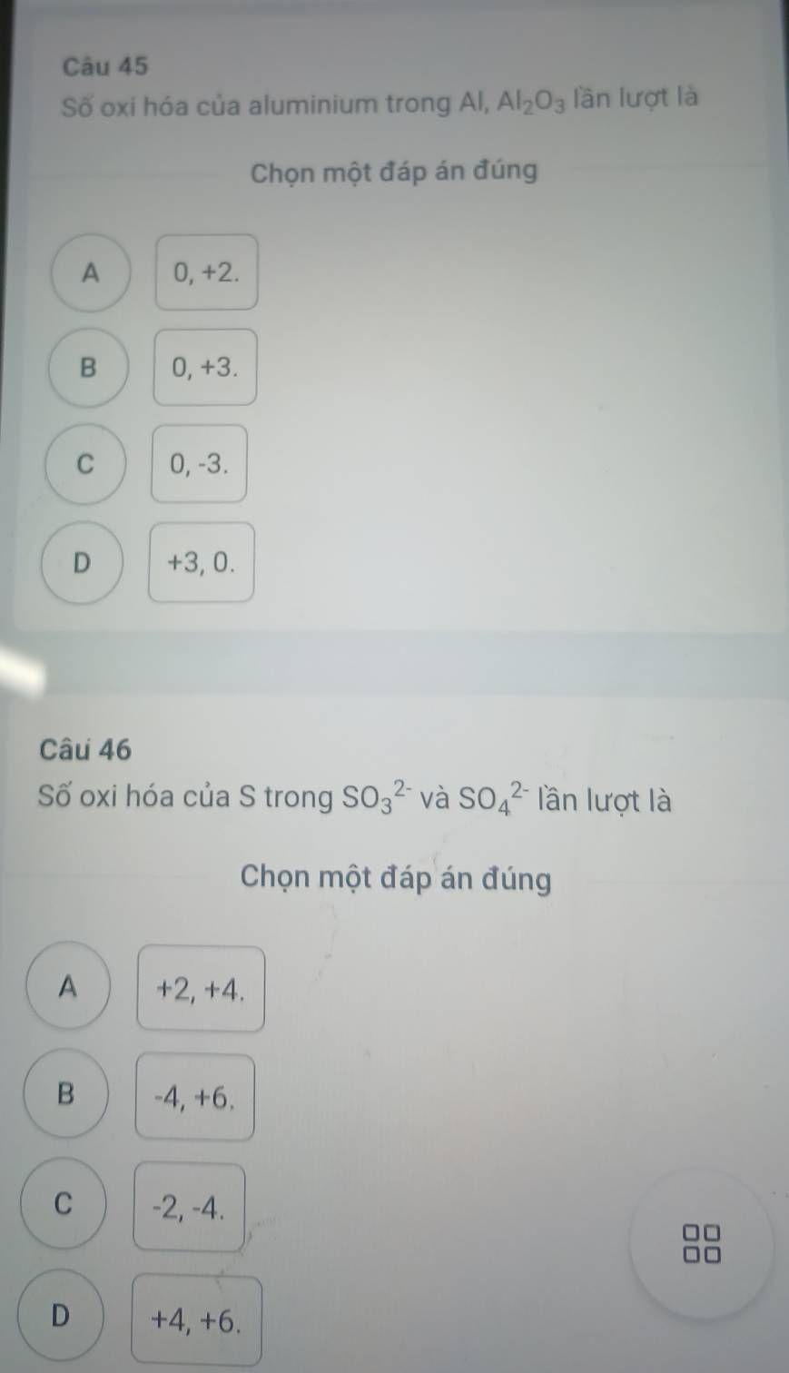 Số oxi hóa của aluminium trong Al, Al_2O_3 lần lượt là
Chọn một đáp án đúng
A 0, +2.
B 0, +3.
C 0, -3.
D +3, 0.
Câu 46
Số oxi hóa của S trong SO_3^(2-) và SO_4^(2-) lần lượt là
Chọn một đáp án đúng
A +2, +4.
B -4, +6.
C -2, -4.
D +4, +6.