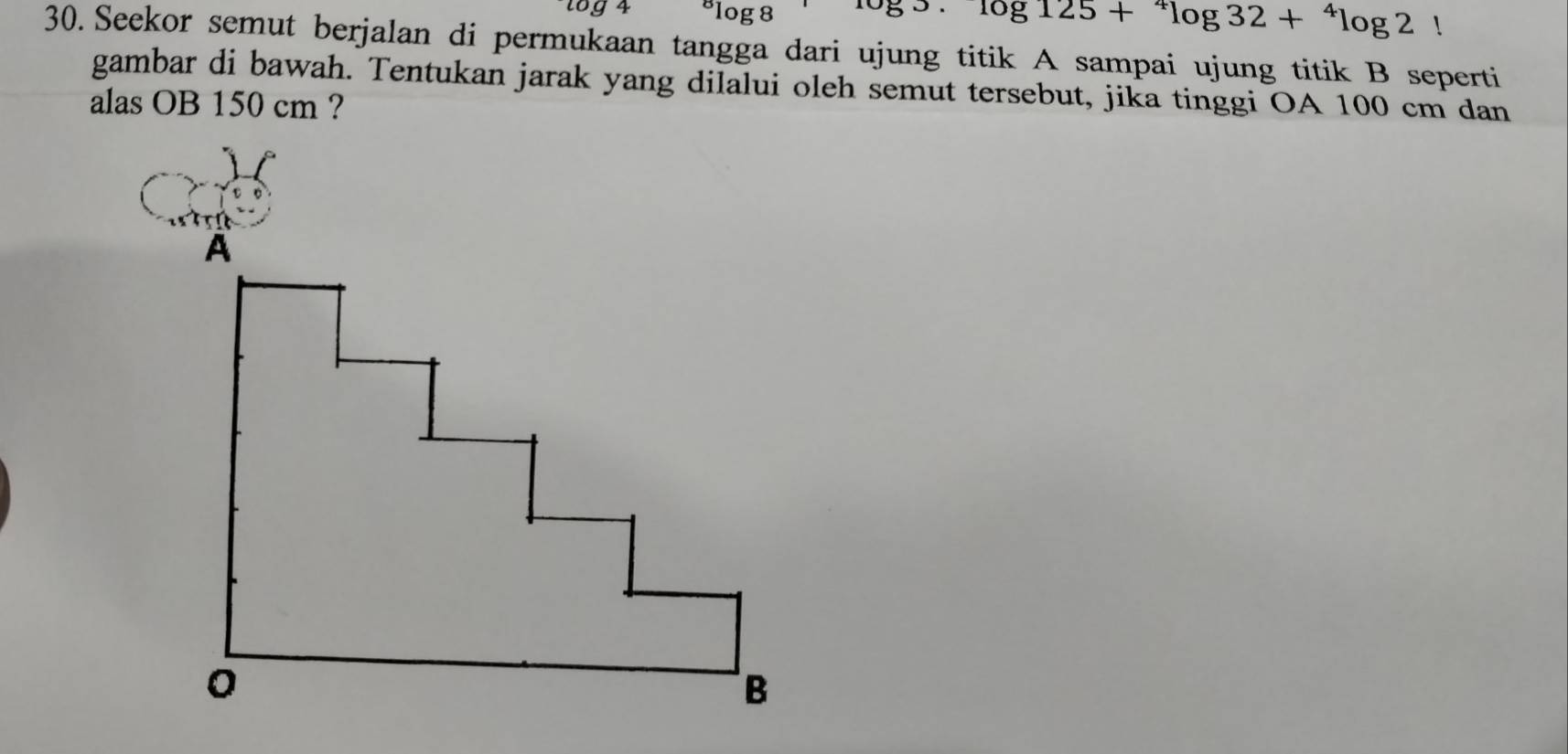 ^circ log 8^(overline )+^4log 32+^4log 2
30. Seekor semut berjalan di permukaan tangga dari ujung titik A sampai ujung titik B seperti 
gambar di bawah. Tentukan jarak yang dilalui oleh semut tersebut, jika tinggi OA 100 cm dan 
alas OB 150 cm ?