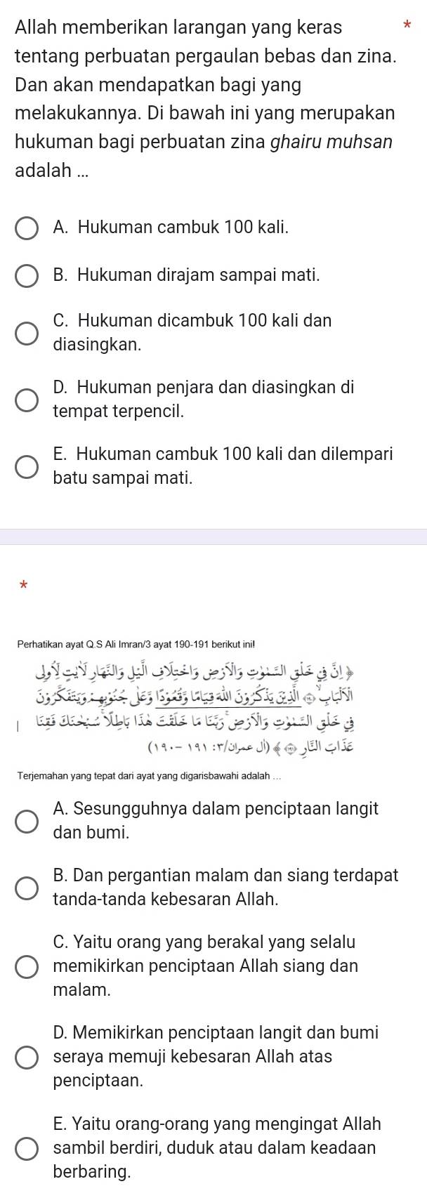 Allah memberikan larangan yang keras
tentang perbuatan pergaulan bebas dan zina.
Dan akan mendapatkan bagi yang
melakukannya. Di bawah ini yang merupakan
hukuman bagi perbuatan zina ghairu muhsan
adalah ...
A. Hukuman cambuk 100 kali.
B. Hukuman dirajam sampai mati.
C. Hukuman dicambuk 100 kali dan
diasingkan.
D. Hukuman penjara dan diasingkan di
tempat terpencil.
E. Hukuman cambuk 100 kali dan dilempari
batu sampai mati.
Perhatikan ayat Q.S Ali Imran/ 3 ayat 190-191 berikut inil
Terjemahan yang tepat dari ayat yang digarisbawahi adalah ...
A. Sesungguhnya dalam penciptaan langit
dan bumi.
B. Dan pergantian malam dan siang terdapat
tanda-tanda kebesaran Allah.
C. Yaitu orang yang berakal yang selalu
memikirkan penciptaan Allah siang dan
malam.
D. Memikirkan penciptaan langit dan bumi
seraya memuji kebesaran Allah atas
penciptaan.
E. Yaitu orang-orang yang mengingat Allah
sambil berdiri, duduk atau dalam keadaan
berbaring.