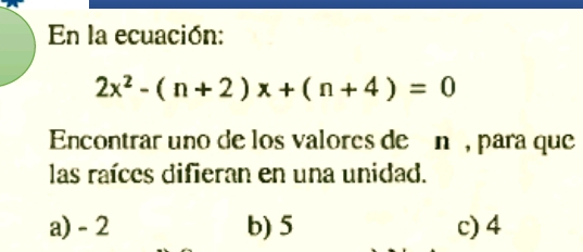 En la ecuación:
2x^2-(n+2)x+(n+4)=0
Encontrar uno de los valores de én , para que
las raíces difieran en una unidad.
a) - 2 b) 5 c) 4