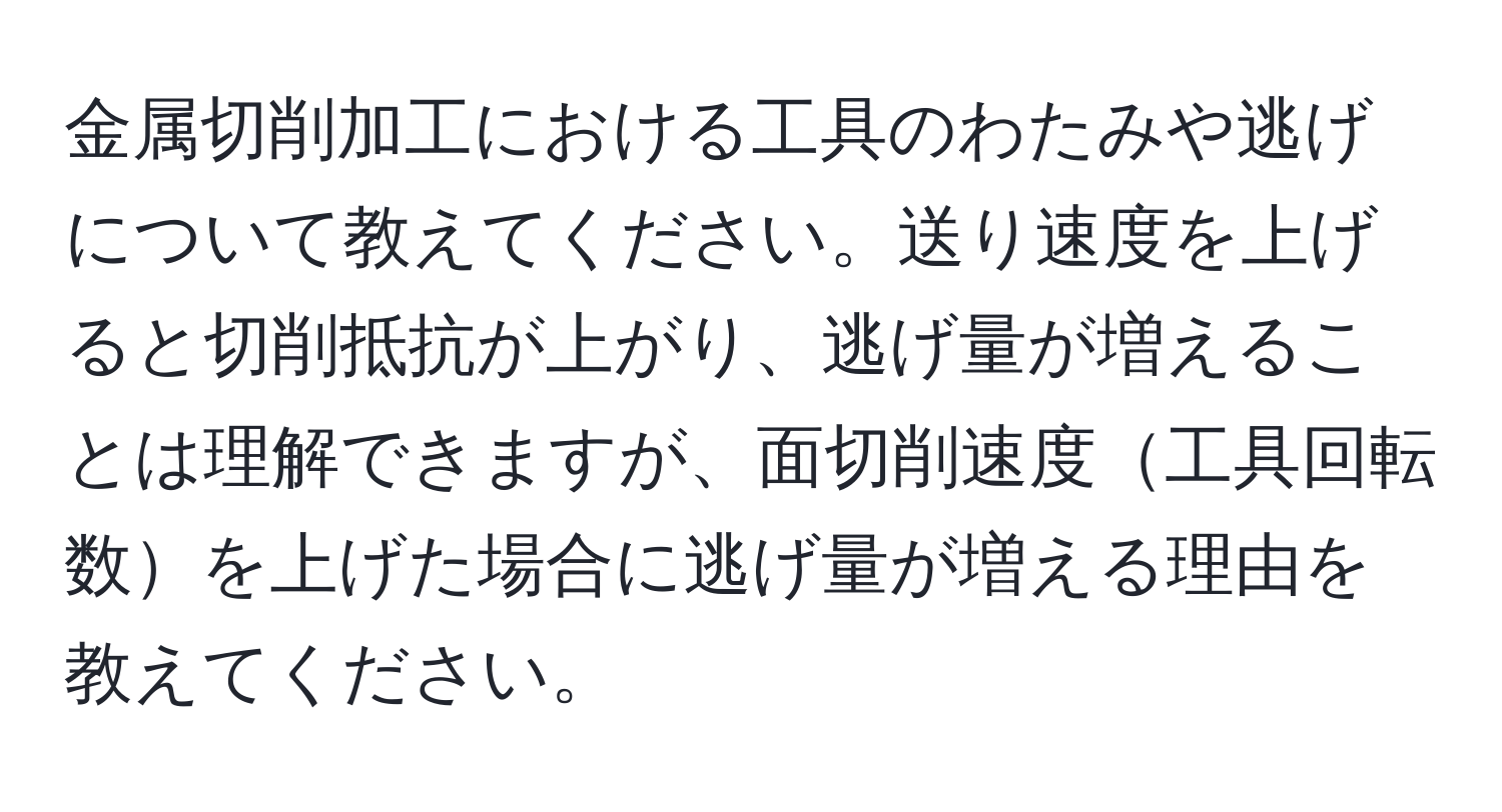 金属切削加工における工具のわたみや逃げについて教えてください。送り速度を上げると切削抵抗が上がり、逃げ量が増えることは理解できますが、面切削速度工具回転数を上げた場合に逃げ量が増える理由を教えてください。