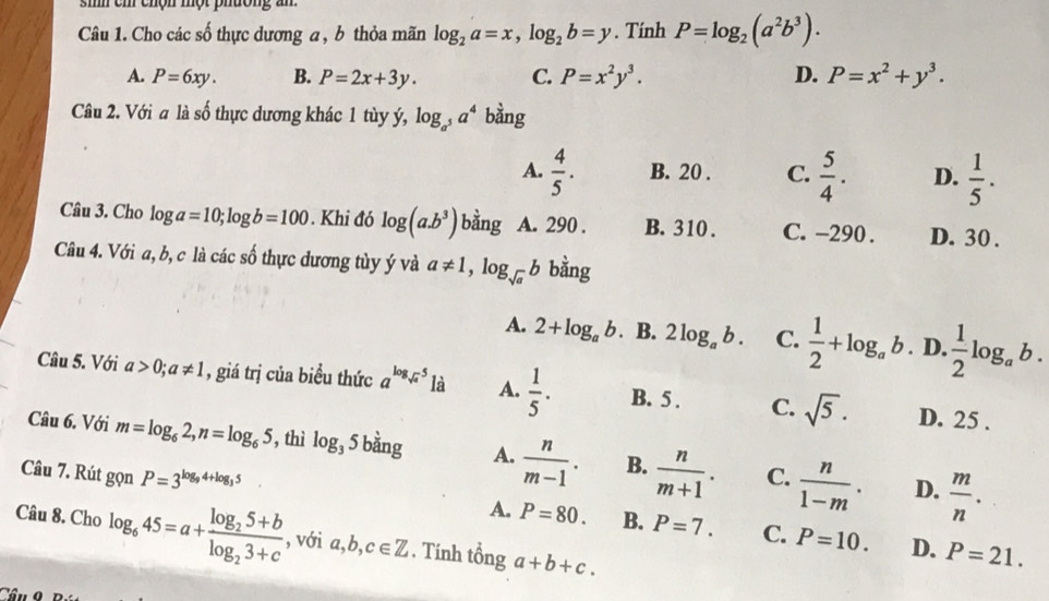 sh ch chộn một phường an
Câu 1. Cho các số thực dương a , b thỏa mãn log _2a=x,log _2b=y. Tính P=log _2(a^2b^3).
A. P=6xy. B. P=2x+3y. C. P=x^2y^3. D. P=x^2+y^3.
Câu 2. Với a là shat O thực dương khác 1 tùy ý, log _a^5a^4 bằng
A.  4/5 . B. 20 . C.  5/4 . D.  1/5 .
Câu 3. Cho log ga=10;log b=100. Khi đó log (a.b^3) bằng A. 290 . B. 310 . C. -290 . D. 30 .
Câu 4. Với a, b, c là các số thực đương tùy ý và a!= 1,log _sqrt(a)b bằng
A. 2+log _ab B. 2log _ab. C.  1/2 +log _ab. D.  1/2 log _ab.
Câu 5. Với a>0;a!= 1 , giá trị của biểu thức a^(log _sqrt(a))5 là A.  1/5 · B. 5 . C. sqrt(5).
D. 25 .
Câu 6. Với m=log _62,n=log _65 , thì log _35 bằng A.  n/m-1 . B.  n/m+1 . C.  n/1-m .  m/n .
D.
Câu 7. Rút gọn P=3^(log _9)4+log _35. A. P=80. B. P=7. C. P=10.
Câu 8. Cho log _645=a+frac log _25+blog _23+c , với a,b,c∈ Z. Tính tổng a+b+c.
D. P=21.