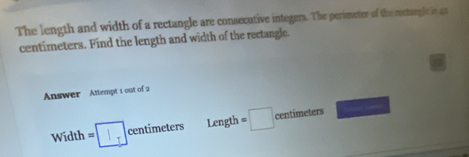 The length and width of a rectangle are consecutive integers. The perimeter of the rectangle in 4a
centimeters. Find the length and width of the rectangle. 
Answer Attempt 1 out of 2 
Width =□  centimeters Length =□ centimeters