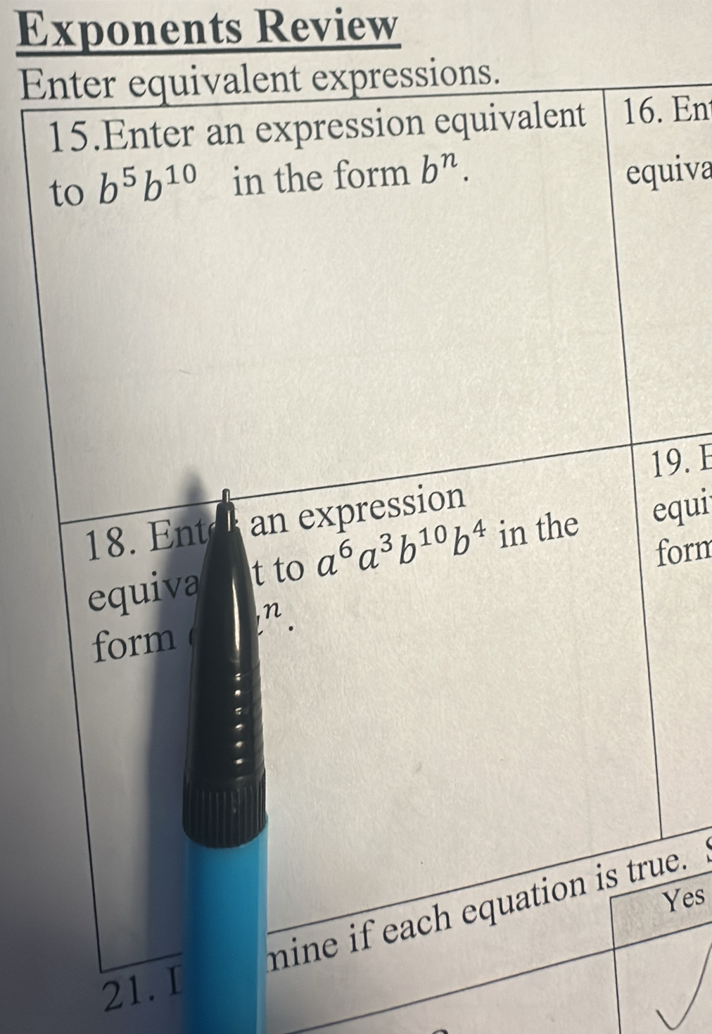 Exponents Review 
Enter equivalent expressions. 
15.Enter an expression equivalent 16. En 
to b^5b^(10) in the form b^n. equiva 
19. E 
18. Ent an expression 
equiva t to a^6a^3b^(10)b^4 in the equi 
form 
form i^n. 
Yes 
mine if each equation is true. 
21. I