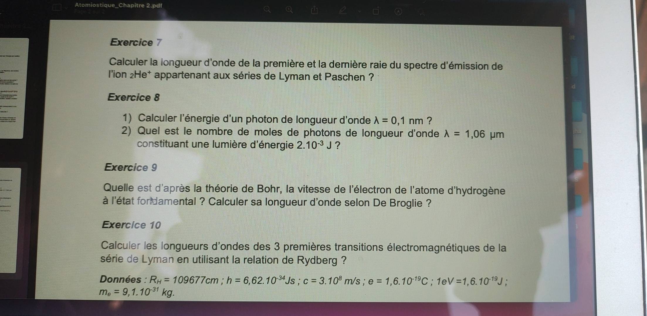 Atomiostique_Chapitre 2.pdf 
a Q 
Exercice 7 
Calculer la longueur d'onde de la première et la dernière raie du spectre d'émission de 
l'ion 2He* appartenant aux séries de Lyman et Paschen ? 
Exercice 8 
1) Calculer l'énergie d'un photon de longueur d'onde lambda =0,1nm ? 
2) Quel est le nombre de moles de photons de longueur d'onde lambda =1,06mu m
constituant une lumière d'énergie 2.10^(-3)J ? 
Exercice 9 
Quelle est d'après la théorie de Bohr, la vitesse de l'électron de l'atome d'hydrogène 
à l'état for damental ? Calculer sa longueur d'onde selon De Broglie ? 
Exercice 10 
Calculer les longueurs d'ondes des 3 premières transitions électromagnétiques de la 
série de Lyman en utilisant la relation de Rydberg ? 
Données : R_H=109677cm; h=6,62.10^(-34)Js; c=3.10^8m/s; e=1,6.10^(-19)C; 1eV=1,6.10^(-19)J;
m_e=9,1.10^(-31)kg.