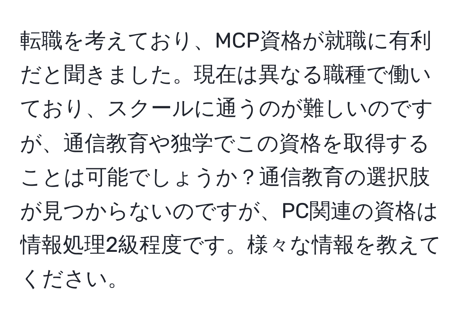 転職を考えており、MCP資格が就職に有利だと聞きました。現在は異なる職種で働いており、スクールに通うのが難しいのですが、通信教育や独学でこの資格を取得することは可能でしょうか？通信教育の選択肢が見つからないのですが、PC関連の資格は情報処理2級程度です。様々な情報を教えてください。