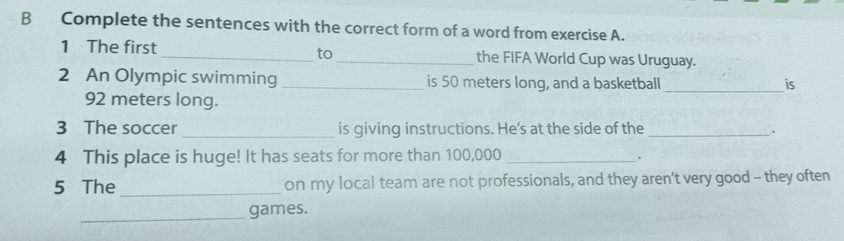 Complete the sentences with the correct form of a word from exercise A. 
to 
1 The first __the FIFA World Cup was Uruguay. 
2 An Olympic swimming _is 50 meters long, and a basketball _is
92 meters long. 
3 The soccer _is giving instructions. He's at the side of the_ 
. 
4 This place is huge! It has seats for more than 100,000 _ 
. 
5 The _on my local team are not professionals, and they aren’t very good - they often 
_games.