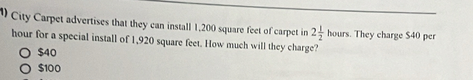 City Carpet advertises that they can install 1,200 square feet of carpet in 2 1/2 hours. . They charge $40 per
hour for a special install of 1,920 square feet. How much will they charge?
$40
$100