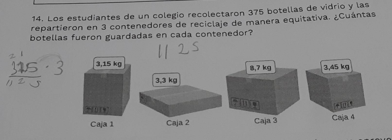 Los estudiantes de un colegio recolectaron 375 botellas de vidrio y las
repartieron en 3 contenedores de reciclaje de manera equitativa. ¿Cuántas.
botellas fueron guardadas en cada contenedor?
3,15 kg
8,7 kg 3,45 kg
3,3 kg
in
[U]
Caja 1 Caja 2 Caja 3
Caja 4