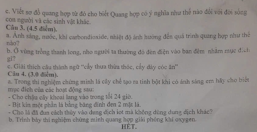 Viết sơ đồ quang hợp từ đó cho biết Quang hợp có ý nghĩa như thế nào đổi với đời sống 
con người và các sinh vật khác. 
Câu 3. (4.5 điểm). 
a. Ánh sáng, nước, khí carbondioxide, nhiệt độ ảnh hưởng đến quá trình quang hợp như thế 
nào? 
b. Ở vùng trồng thanh long, nho người ta thường đỏ đèn điện vào ban đêm nhằm mục địch 
gì? 
c. Giải thích câu thành ngữ “cấy thưa thừa thóc, cấy dày cóc ăn” 
Câu 4. (3.0 điểm). 
a. Trong thí nghiệm chứng minh lá cây chế tạo ra tinh bột khi có ánh sáng em hãy cho biết 
mục đích của các hoạt động sau: 
- Cho chậu cây khoai lang vào trong tồi 24 giờ. 
- Bịt kín một phần lá bằng băng dính đen 2 mặt lá. 
- Cho lá đã đun cách thủy vào dung dịch iot mà không dùng dung dịch khác? 
b. Trình bảy thí nghiệm chứng minh quang hợp giải phóng khí oxygen. 
HÉT.