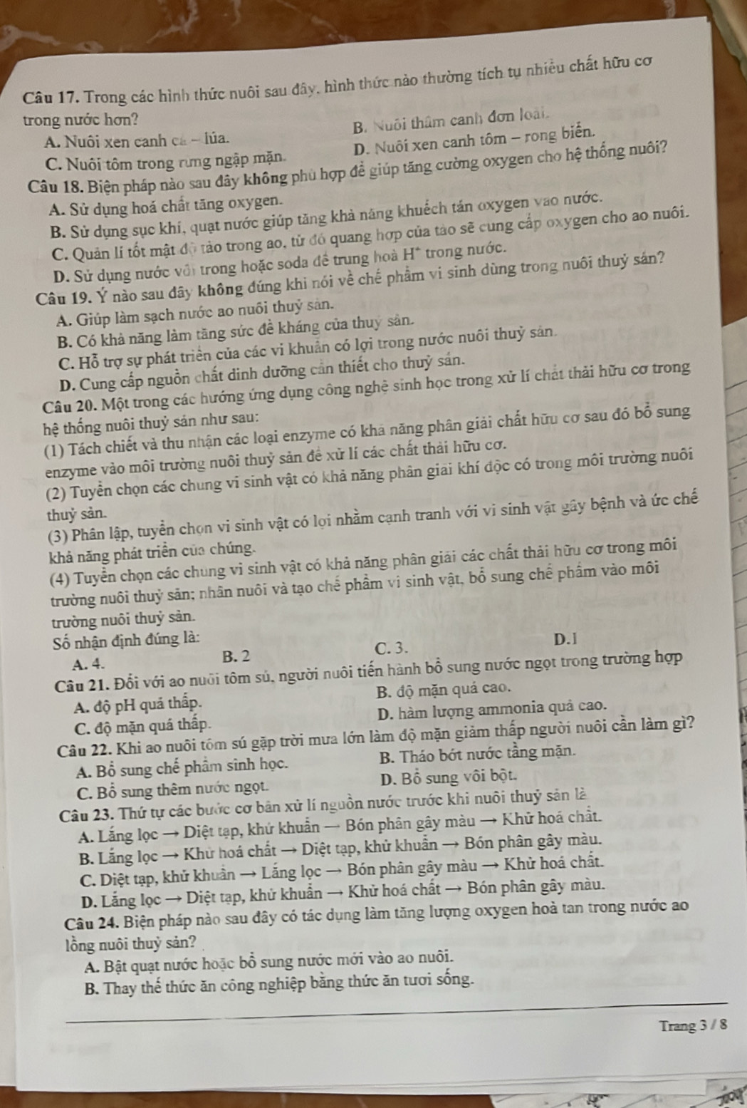 Trong các hình thức nuôi sau đây, hình thức nào thường tích tụ nhiều chất hữu cơ
trong nước hơn?
A. Nuôi xen canh ca - lúa. B. Nuôi thâm canh đơn loài.
C. Nuôi tôm trong rừng ngập mặn. D. Nuôi xen canh tôm - rong biển.
Câu 18. Biện pháp nào sau đây không phù hợp đề giúp tăng cường oxygen cho hệ thống nuôi?
A. Sử dụng hoá chất tăng oxygen.
B. Sử dụng sục khí, quạt nước giúp tăng khả năng khuếch tán oxygen vao nước.
C. Quản lí tốt mật đô tảo trong ao, tử đó quang hợp của tào sẽ cung cấp oxygen cho ao nuôi.
D. Sử dụng nước với trong hoặc soda đề trung hoà H° trong nước.
Câu 19. Ý nào sau đây không đúng khi nói về chế phẩm vi sinh dùng trong nuôi thuỷ sán?
A. Giúp làm sạch nước ao nuồi thuỷ sản.
B. Có khả năng làm tăng sức đề kháng của thuỷ sản.
C. Hỗ trợ sự phát triển của các vi khuẩn có lợi trong nước nuôi thuỷ sản.
D. Cung cấp nguồn chất dinh dưỡng cần thiết cho thuỷ sán.
Câu 20. Một trong các hướng ứng dụng công nghệ sinh học trong xử lí chất thải hữu cơ trong
hệ thống nuôi thuỷ sản như sau:
(1) Tách chiết và thu nhận các loại enzyme có khá năng phân giải chất hữu cơ sau đó bổ sung
enzyme vào môi trường nuôi thuỷ sản đề xử lí các chất thải hữu cơ.
(2) Tuyển chọn các chung vi sinh vật có khả năng phân giai khí độc có trong môi trường nuôi
thuỷ sản.
(3) Phân lập, tuyển chọn vi sinh vật có lọi nhầm cạnh tranh với vi sinh vật gây bệnh và ức chế
khả năng phát triển của chúng.
(4) Tuyển chọn các chung vi sinh vật có khả năng phân giải các chất thải hữu cơ trong môi
trường nuôi thuỷ sản; nhân nuôi và tạo chế phầm vi sinh vật, bổ sung chế phẩm vào môi
trường nuôi thuỷ sản.
ố nhận định đúng là: D.1
A. 4. B. 2
C. 3.
Câu 21. Đổi với ao nuôi tôm sú, người nuôi tiến hành bổ sung nước ngọt trong trường hợp
A. độ pH quả thấp. B. độ mặn quá cao.
C. độ mặn quá thấp. D. hàm lượng ammonia quả cao.
Câu 22. Khi ao nuôi tôm sú gặp trời mưa lớn làm độ mặn giảm thấp người nuôi cần làm gì?
A. Bổ sung chế phẩm sinh học. B. Tháo bớt nước tầng mặn.
C. Bổ sung thêm nước ngọt. D. Bổ sung vôi bột.
Câu 23. Thứ tự các bước cơ bản xử lí nguồn nước trước khi nuôi thuỷ sản là
A. Lắng lọc → Diệt tạp, khứ khuẩn → Bón phân gây màu → Khử hoá chất.
B. Lắng lọc → Khử hoá chất → Diệt tạp, khử khuẩn → Bón phân gây màu.
C. Diệt tạp, khử khuân → Lắng lọc → Bón phân gây màu → Khử hoá chất.
D. Lắng lọc → Diệt tạp, khử khuẩn → Khử hoá chất → Bón phân gây màu.
Câu 24. Biện pháp nào sau đây có tác dụng làm tăng lượng oxygen hoà tan trong nước ao
lồng nuôi thuỷ sản?
A. Bật quạt nước hoặc bổ sung nước mới vào ao nuôi.
B. Thay thế thức ăn công nghiệp bằng thức ăn tươi sống.
Trang 3 / 8