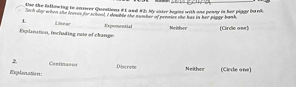 Namme:
_
Use the following to answer Questions #1 and #2: My sister begins with one penny in her piggy bank
Each day when she leaves for school, I double the number of pennies she has in her piggy bank.
1. Linear Exponential Neither
(Circle one)
Explanation, including rate of change:
2. Continuous Discrete Neither (Circle one)
Explanation: