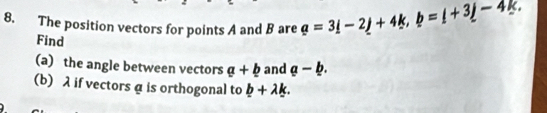 The position vectors for points A and B are a=3i-2j+4k, b=i+3j-4k. 
Find 
(a) the angle between vectors a+b and a-b. 
(b) λ if vectors α is orthogonal to _ b+lambda _ k.