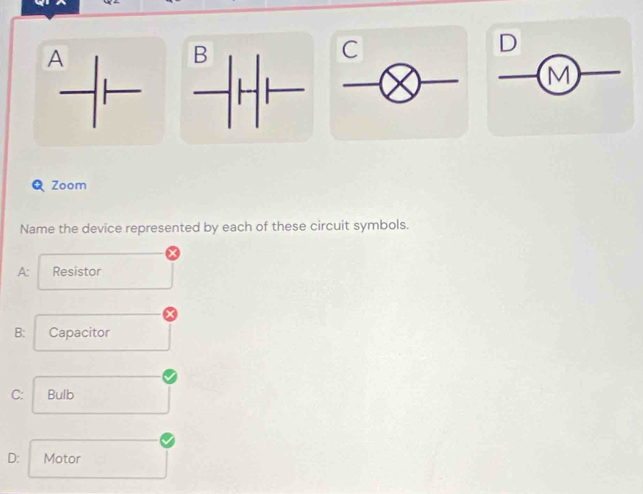 A
C
D
M
Q Zoom
Name the device represented by each of these circuit symbols.
A: Resistor
B: Capacitor
C: Bulb
D: Motor