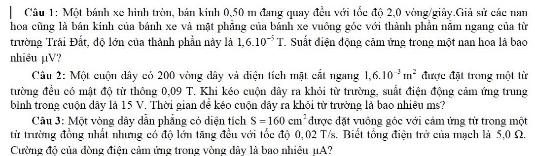 Một bánh xe hình tròn, bán kính 0,50 m đang quay đều với tốc độ 2,0 vòng/giây.Giả sử các nan 
hoa cũng là bán kính của bánh xe và mặt phăng của bánh xe vuông góc với thành phần nằm ngang của từ 
trường Trái Đất, độ lớn của thành phần này là 1,6.10^(-5)T. Suất điện động cảm ứng trong một nan hoa là bao 
nhiêu µV? 
Câu 2: Một cuộn dây có 200 vòng dây và diện tích mặt cắt ngang 1,6.10^(-3)m^2 được đặt trong một từ 
tường đều có mật độ từ thông 0,09 T. Khi kéo cuộn dây ra khỏi từ trường, suất điện động cảm ứng trung 
bình trong cuộn dây là 15 V. Thời gian để kéo cuộn dây ra khỏi từ trường là bao nhiêu ms? 
Câu 3: Một vòng dây dẫn phẳng có diện tích S=160cm^2 được đặt vuông góc với cảm ứng từ trong một 
từ trường đồng nhất nhưng có độ lớn tăng đều với tốc độ 0,02 T/s. Biết tổng điện trở của mạch là 5,0 Ω. 
Cường độ của dòng điện cảm ứng trong vòng dây là bao nhiêu μA?