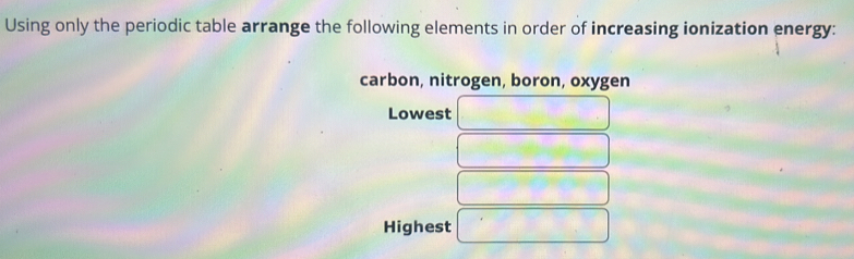 Using only the periodic table arrange the following elements in order of increasing ionization energy: 
carbon, nitrogen, boron, oxygen 
Lowest 
Highest