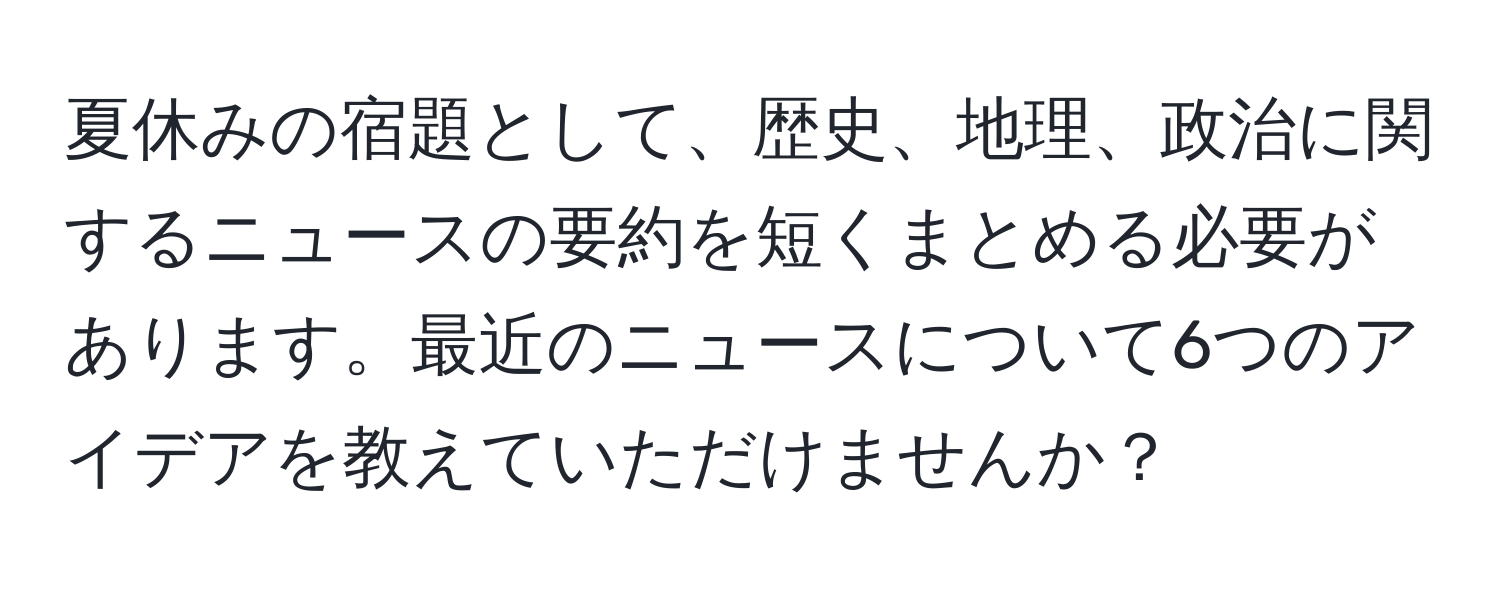 夏休みの宿題として、歴史、地理、政治に関するニュースの要約を短くまとめる必要があります。最近のニュースについて6つのアイデアを教えていただけませんか？