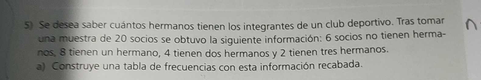 Se desea saber cuántos hermanos tienen los integrantes de un club deportivo. Tras tomar 
una muestra de 20 socios se obtuvo la siguiente información: 6 socios no tienen herma- 
nos. 8 tienen un hermano, 4 tienen dos hermanos y 2 tienen tres hermanos. 
a) Construye una tabla de frecuencias con esta información recabada.