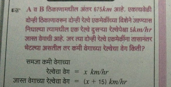 for A व B ठिकाणामधील अंतर 675km आहे. एकाचवेळी 
दोन्ही ठिकाणावरून दोन्ही रेल्वे एकमेकीच्या दिशेने जाण्यास 
निघाल्या त्यामधील एक रेल्वे दुसन्या रेल्वेपेक्षा 5km/hr
जास्त वेगाची आहे. जर त्या दोन्ही रेल्वे एकमेकींना तासानंतर 
भेटल्या असतील तर कमी वेगाच्या रेल्वेचा वेग किती? 
समजा कमी वेगाच्या 
रेल्वेचा वेग =xkm/h 1 
जास्त वेगाच्या रेल्वेचा वेग =(x+15)km/hr