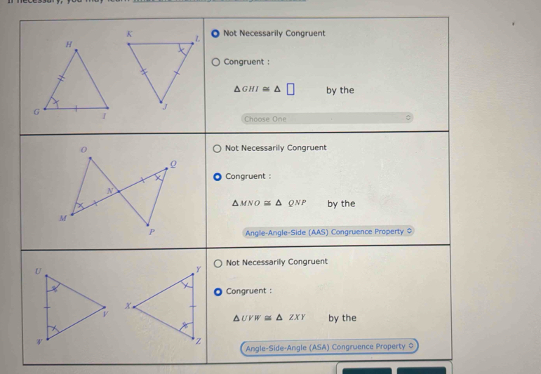 Not Necessarily Congruent
Congruent :
△ GHI≌ △ □ by the
Choose One
0 Not Necessarily Congruent
0
X Congruent :
N
△ MNO≌ △ QNP by the
M
P Angle-Angle-Side (AAS) Congruence Property $
Not Necessarily Congruent
Congruent :
△ UVW≌ △ ZXY by the
Angle-Side-Angle (ASA) Congruence Property