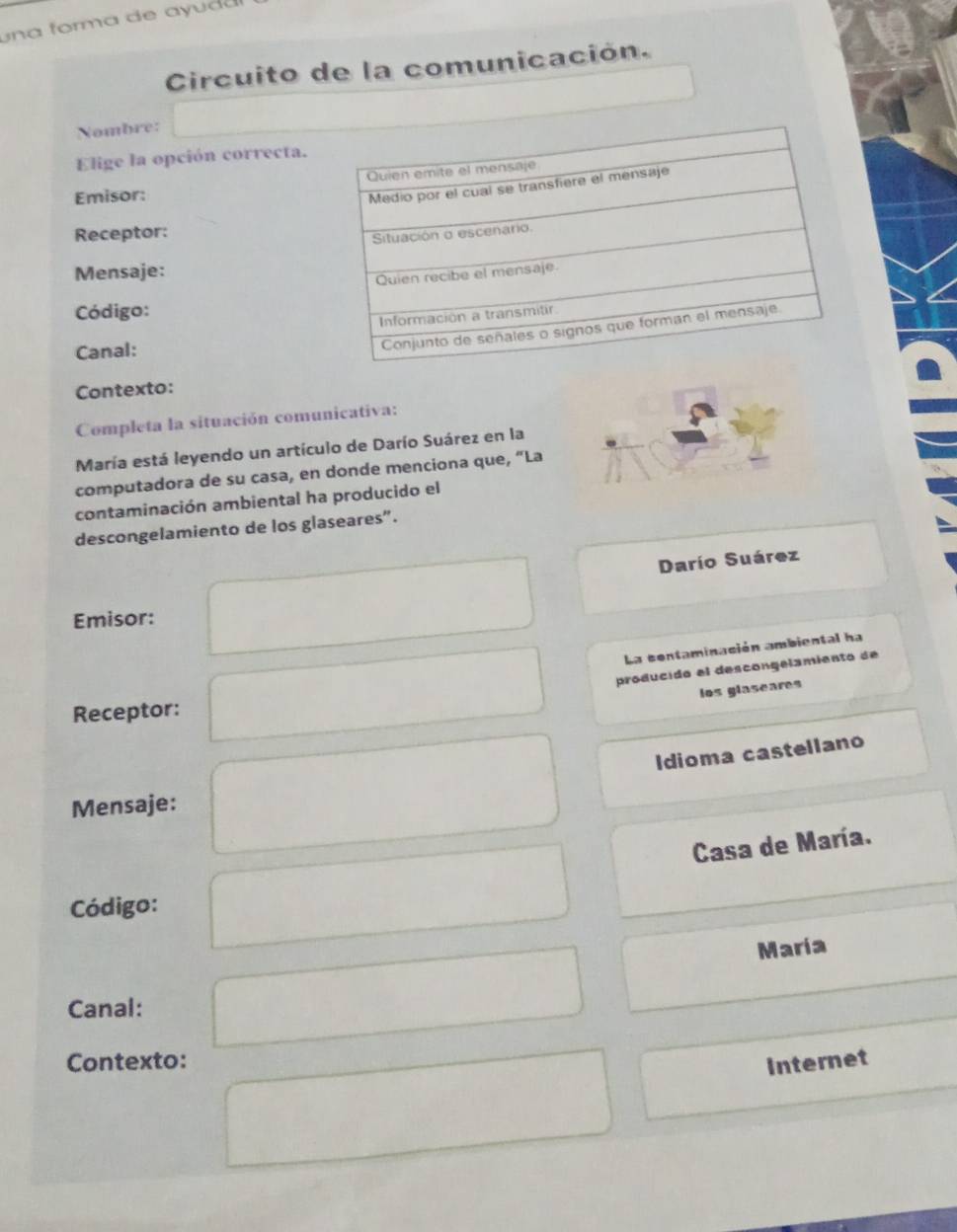 un a form a de a da 
Circuito de la comunicación. 
Nombre: 
Elige la opción correcta. 
Emisor: 
Receptor: 
Mensaje: 
Código: 
Canal: 
Contexto: 
Completa la situación comunicativa: 
María está leyendo un artículo de Darío Suárez en la 
computadora de su casa, en donde menciona que, “La 
contaminación ambiental ha producido el 
descongelamiento de los glaseares”. 
Darío Suárez 
Emisor: 
La contaminación ambiental ha 
producido el descongelamiento de 
los glaseares 
Receptor: 
Idioma castellano 
Mensaje: 
Casa de María. 
Código: 
Maria 
Canal: 
Contexto: Internet