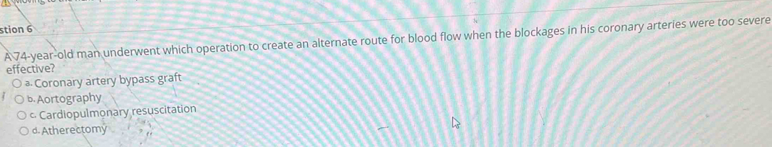 stion 6
A 74-year-old man underwent which operation to create an alternate route for blood flow when the blockages in his coronary arteries were too severe
effective?
⊥ Coronary artery bypass graft
b. Aortography
c Cardiopulmonary resuscitation
d. Atherectomy