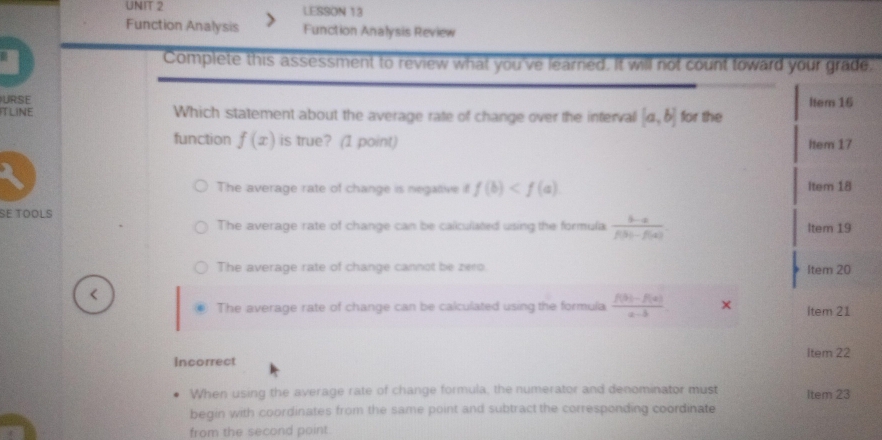 LESSON 13
Function Analysis Function Analysis Review
Complete this assessment to review what you've learned. It will not count toward your grade,
URSE Item 16
TLINE Which statement about the average rate of change over the interval [a,b] for the
function f(x) is true? (1 point) Item 17
The average rate of change is negative if f(b) Item 18
SE TOOLS
The average rate of change can be caliculiated using the formula  (b-a)/f(b)-f(a) . Item 19
The average rate of change cannot be zero. Item 20
The average rate of change can be calculated using the formula  (f(b)-f(a))/a-b  × Item 21
Incorrect Item 22
When using the average rate of change formula, the numerator and denominator must Item 23
begin with coordinates from the same point and subtract the corresponding coordinate
from the second point.