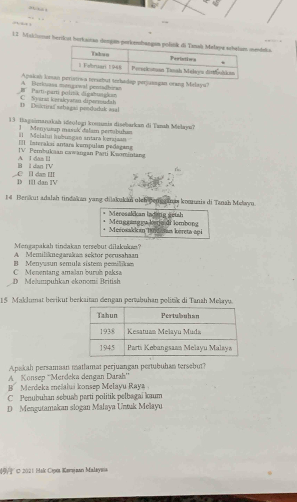 Maklumat berikut berkaitan dengan-pererdeka.
Apakah ke perjuangan orang Melayu?
A Berkuasa mengawal pentadbiran
B Parti-parti politik digabungkan
C Syarat kerakyatan dipermudah
D Diiktiraf sebagai penduduk asal
13 Bagaimanakah ideologi komunis disebarkan di Tanah Melayu?
I Menyusup masuk dalam pertubuhan
Il Melalui hubungan antara kerajaan
III Interaksi antara kumpulan pedagang
IV Pembukaan cawangan Parti Kuomintang
A I dan II
B I dan IV
C II dan III
D III dan IV
14 Berikut adalah tindakan yang dilakukan olch pengganas komunis di Tanah Melayu.
Merosakkan lading getah
Mengganggu kerja dr lombong
Merosakkan landasan kereta api
Mengapakah tindakan tersebut dilakukan?
A Memiliknegarakan sektor perusahaan
B Menyusun semula sistem pemilikan
C Menentang amalan buruh paksa
D Melumpuhkan ekonomi British
15 Maklumat berikut berkaitan dengan pertubuhan politik di Tanah Melayu.
Apakah persamaan matlamat perjuangan pertubuhan tersebut?
A Konsep “Merdeka dengan Darah”
B Merdeka melalui konsep Melayu Raya
C Penubuhan sebuah parti politik pelbagai kaum
D Mengutamakan slogan Malaya Untuk Melayu
49/© 2021 Hak Cipta Kerajaan Malaysia