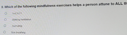 Which of the following mindfulness exercises helps a person attune to ALL th
5 -4 -3 -2 1
Walking meditation
Jouraling
Box breathing