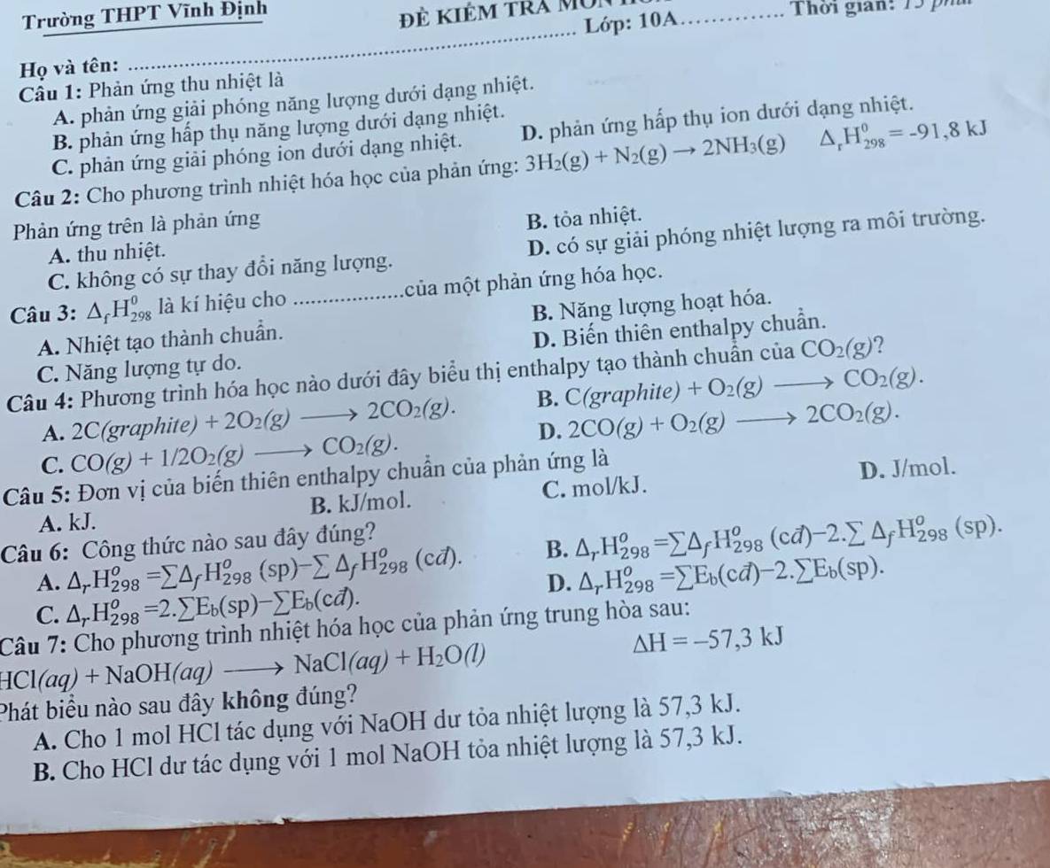 Trường THPT Vĩnh Định
Họ và tên: _Lớp: 10A_
Thời gian: 15  h
Câu 1: Phản ứng thu nhiệt là
A. phản ứng giải phóng năng lượng dưới dạng nhiệt.
B. phản ứng hấp thụ năng lượng dưới dạng nhiệt.
C. phản ứng giải phóng ion dưới dạng nhiệt. D. phản ứng hấp thụ ion dưới dạng nhiệt.
Câu 2: Cho phương trình nhiệt hóa học của phản ứng: 3H_2(g)+N_2(g)to 2NH_3(g) △ _rH_(298)^0=-91,8kJ
Phản ứng trên là phản ứng
B. tỏa nhiệt.
C. không có sự thay đổi năng lượng. D. có sự giải phóng nhiệt lượng ra môi trường.
A. thu nhiệt.
Câu 3: △ _fH_(298)^0 là kí hiệu cho _của một phản ứng hóa học.
A. Nhiệt tạo thành chuẩn. B. Năng lượng hoạt hóa.
C. Năng lượng tự do. D. Biến thiên enthalpy chuẩn.
Câu 4: Phương trình hóa học nào dưới đây biểu thị enthalpy tạo thành chuẩn của CO_2(g) ?
A. 2C(graphite) +2O_2(g)to 2CO_2(g). B. C(graphite)+O_2(g)to CO_2(g).
D. 2CO(g)+O_2(g)to 2CO_2(g).
C. CO(g)+1/2O_2(g)to CO_2(g).
Câu 5: Đơn vị của biến thiên enthalpy chuẩn của phản ứng là
D. J/mol.
A. kJ. B. kJ/mol. C. mol/kJ.
Câu 6: Công thức nào sau đây đúng?
A. △ _rH_(298)^o=sumlimits △ _fH_(298)^o(sp)-sumlimits △ _fH_(298)^o(cd). B. △ _rH_(298)^o=sumlimits △ _fH_(298)^o(cd)-2.sumlimits △ _fH_(298)^o(sp).
D. △ _rH_(298)^o=sumlimits E_b(cd)-2.sumlimits E_b(sp).
C. △ _rH_(298)^o=2.sumlimits E_b(sp)-sumlimits E_b(cd).
Câu 7: Cho phương trình nhiệt hóa học của phản ứng trung hòa sau:
HCl(aq)+NaOH(aq)to NaCl(aq)+H_2O(l)
△ H=-57,3kJ
Phát biểu nào sau đây không đúng?
A. Cho 1 mol HCl tác dụng với NaOH dư tỏa nhiệt lượng là 57,3 kJ.
B. Cho HCl dư tác dụng với 1 mol NaOH tỏa nhiệt lượng là 57,3 kJ.