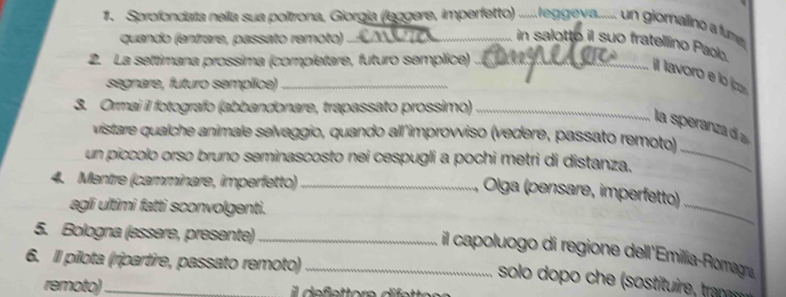 Sprofondata nella sua poltrona, Giorgia (leggere, imperfetto) .lgeva...... un giomalinó a fume 
quando (entrare, passato remoto) in salotto il suo fratellino Paolo. 
2. La settimana prossima (completare, futuro semplice)_ 
il lavoro e lo íco 
segnare, futuro semplice)_ 
3. Ormai il fotografo (abbandonare, trapassato prossimo)_ 
_ 
la speranza d a 
vistare qualche animale selvaggio, quando all'improvviso (vedere, passato remoto) 
un píccolo orso bruno seminascosto nei cespugli a pochi metri di distanza. 
4. Mentre (camminare, imperfetto)_ 
Olga (pensare, imperfetto) 
agli ultimi fatti sconvolgenti. 
_ 
5. Bologna (essere, presente)_ 
il capoluogo di regione dell'Emillia-Romagna 
6. Il pílota (ripartire, passato remoto)_ 
solo dopo che (sostituire, tranr 
remoto)_