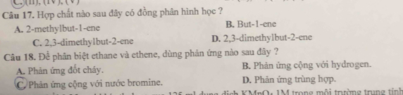 (1), (1V ), (V)
Câu 17. Hợp chất nào sau đây có đồng phân hình học ?
A. 2 -methylbut -1 -ene B. But -1 -ene
C. 2, 3 -dimethy1but -2 -ene D. 2, 3 -dimethylbut -2 -ene
Câu 18. Để phân biệt ethane và ethene, dùng phản ứng nào sau đây ?
A. Phản ứng đốt cháy. B. Phản ứng cộng với hydrogen.
C Phân ứng cộng với nước bromine. D. Phản ứng trùng hợp.
g dịch KMnO, 1M trong mội trưường trung tính