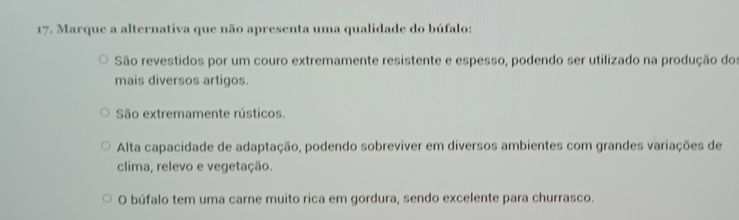 Marque a alternativa que não apresenta uma qualidade do búfalo:
São revestidos por um couro extremamente resistente e espesso, podendo ser utilizado na produção dos
mais diversos artigos.
São extremamente rústicos.
Alta capacidade de adaptação, podendo sobreviver em diversos ambientes com grandes variações de
clima, relevo e vegetação.
O búfalo tem uma carne muito rica em gordura, sendo excelente para churrasco.